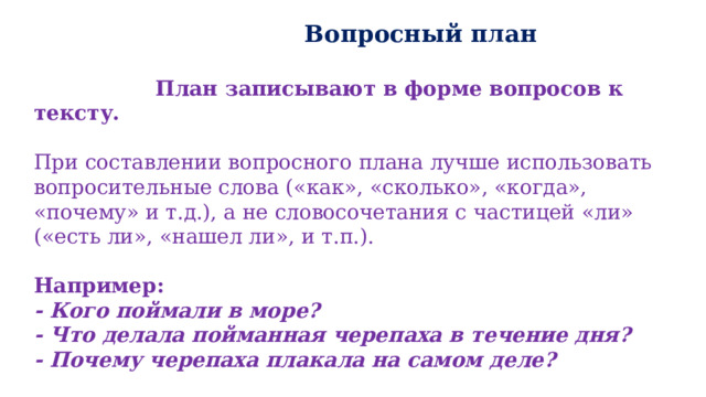  Вопросный план   План записывают в форме вопросов к тексту.  При составлении вопросного плана лучше использовать вопросительные слова («как», «сколько», «когда», «почему» и т.д.), а не словосочетания с частицей «ли» («есть ли», «нашел ли», и т.п.). Например: - Кого поймали в море? - Что делала пойманная черепаха в течение дня? - Почему черепаха плакала на самом деле?  