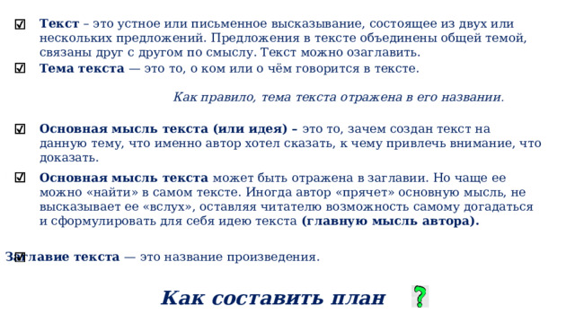Текст – это устное или письменное высказывание, состоящее из двух или нескольких предложений. Предложения в тексте объединены общей темой, связаны друг с другом по смыслу. Текст можно озаглавить. Тема текста — это то, о ком или о чём говорится в тексте.  Как правило, тема текста отражена в его названии . Основная мысль текста (или идея) – это то, зачем создан текст на данную тему, что именно автор хотел сказать, к чему привлечь внимание, что доказать. Основная мысль текста может быть отражена в заглавии. Но чаще ее можно «найти» в самом тексте. Иногда автор «прячет» основную мысль, не высказывает ее «вслух», оставляя читателю возможность самому догадаться и сформулировать для себя идею текста (главную мысль автора).  Как составить план текста Заглавие текста — это название произведения. 
