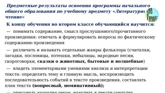Предметные результаты освоения программы начального общего образования по учебному предмету «Литературное чтение» К концу обучения во втором классе обучающийся научится: — понимать содержание, смысл прослушанного/прочитанного произведения: отвечать и формулировать вопросы по фактическому содержанию произведения — различать и называть отдельные жанры фольклора (считалки, загадки, пословицы, потешки, небылицы, народные песни, скороговорки, сказки о животных, бытовые и волшебные ) — владеть элементарными умениями анализа и интерпретации текста: определять тему и главную мысль, воспроизводить последовательность событий в тексте произведения, составлять план текста (вопросный, номинативный); — описывать характер героя, находить в тексте средства изображения (портрет) героя и выражения его чувств, оценивать поступки героев произведения, устанавливать взаимосвязь между характером героя и его поступками. 