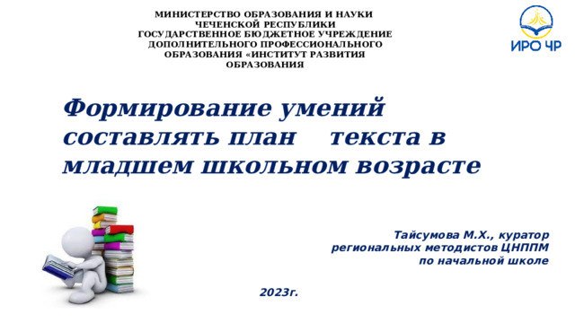 МИНИСТЕРСТВО ОБРАЗОВАНИЯ И НАУКИ ЧЕЧЕНСКОЙ РЕСПУБЛИКИ ГОСУДАРСТВЕННОЕ БЮДЖЕТНОЕ УЧРЕЖДЕНИЕ ДОПОЛНИТЕЛЬНОГО ПРОФЕССИОНАЛЬНОГО ОБРАЗОВАНИЯ «ИНСТИТУТ РАЗВИТИЯ ОБРАЗОВАНИЯ Формирование умений составлять план текста в младшем школьном возрасте     Тайсумова М.Х., куратор региональных методистов ЦНППМ по начальной школе   2023г. 