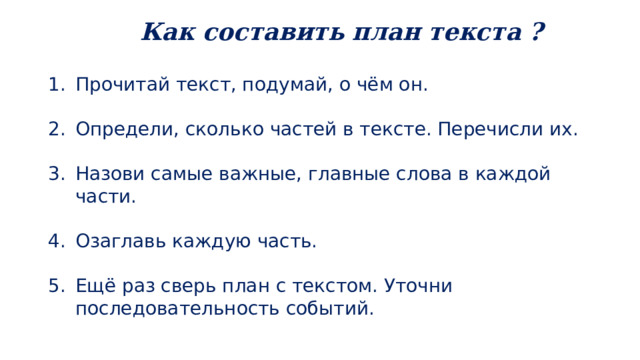  Как составить план текста ? Прочитай текст, подумай, о чём он. Определи, сколько частей в тексте. Перечисли их. Назови самые важные, главные слова в каждой части. Озаглавь каждую часть. Ещё раз сверь план с текстом. Уточни последовательность событий. 