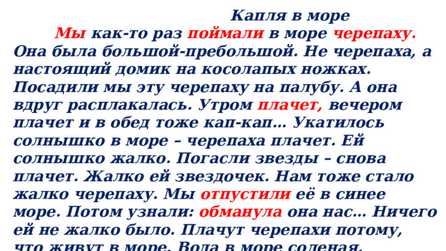  Капля в море  Мы как-то раз поймали в море черепаху. Она была большой-пребольшой. Не черепаха, а настоящий домик на косолапых ножках. Посадили мы эту черепаху на палубу. А она вдруг расплакалась. Утром плачет, вечером плачет и в обед тоже кап-кап… Укатилось солнышко в море – черепаха плачет. Ей солнышко жалко. Погасли звезды – снова плачет. Жалко ей звездочек. Нам тоже стало жалко черепаху. Мы отпустили её в синее море. Потом узнали: обманула она нас… Ничего ей не жалко было. Плачут черепахи потому, что живут в море. Вода в море соленая. Лишнюю соль из воды черепахи и выплакивают. ( По Г.Цыферову). 