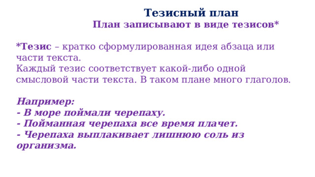  Тезисный план  План записывают в виде тезисов*  *Тезис – кратко сформулированная идея абзаца или части текста. Каждый тезис соответствует какой-либо одной смысловой части текста. В таком плане много глаголов.  Например: - В море поймали черепаху. - Пойманная черепаха все время плачет. - Черепаха выплакивает лишнюю соль из организма. 