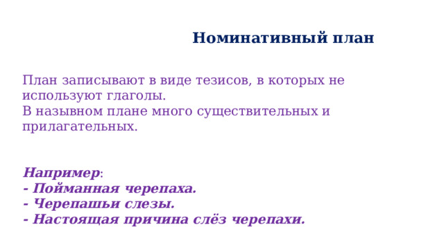   Номинативный план План записывают в виде тезисов, в которых не используют глаголы. В назывном плане много существительных и прилагательных.   Например : - Пойманная черепаха. - Черепашьи слезы. - Настоящая причина слёз черепахи. 