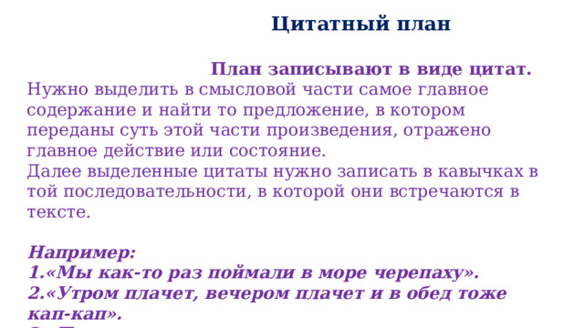  Цитатный план   План записывают в виде цитат. Нужно выделить в смысловой части самое главное содержание и найти то предложение, в котором переданы суть этой части произведения, отражено главное действие или состояние. Далее выделенные цитаты нужно записать в кавычках в той последовательности, в которой они встречаются в тексте. Например: 1.«Мы как-то раз поймали в море черепаху». 2.«Утром плачет, вечером плачет и в обед тоже кап-кап». 3.«Плачут черепахи потому, что живут в море». 