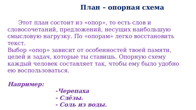  План – опорная схема   Этот план состоит из «опор», то есть слов и словосочетаний, предложений, несущих наибольшую смысловую нагрузку. По «опорам» легко восстановить текст. Выбор «опор» зависит от особенностей твоей памяти, целей и задач, которые ты ставишь. Опорную схему каждый человек составляет так, чтобы ему было удобно ею воспользоваться.  Например:  -Черепаха  - Слёзы.  - Соль из воды. 