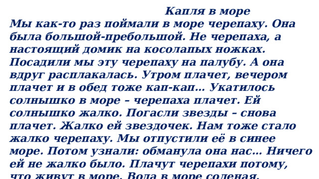  Капля в море Мы как-то раз поймали в море черепаху. Она была большой-пребольшой. Не черепаха, а настоящий домик на косолапых ножках. Посадили мы эту черепаху на палубу. А она вдруг расплакалась. Утром плачет, вечером плачет и в обед тоже кап-кап… Укатилось солнышко в море – черепаха плачет. Ей солнышко жалко. Погасли звезды – снова плачет. Жалко ей звездочек. Нам тоже стало жалко черепаху. Мы отпустили её в синее море. Потом узнали: обманула она нас… Ничего ей не жалко было. Плачут черепахи потому, что живут в море. Вода в море соленая. Лишнюю соль из воды черепахи и выплакивают. ( По Г.Цыферову). 