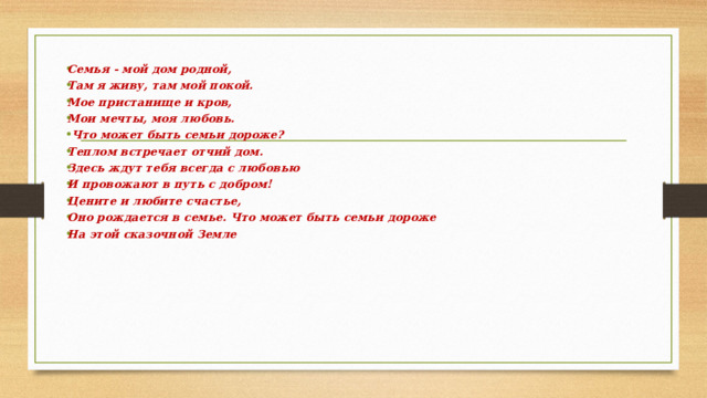 Семья - мой дом родной, Там я живу, там мой покой. Мое пристанище и кров, Мои мечты, моя любовь.  Что может быть семьи дороже? Теплом встречает отчий дом. Здесь ждут тебя всегда с любовью И провожают в путь с добром! Цените и любите счастье, Оно рождается в семье. Что может быть семьи дороже На этой сказочной Земле 