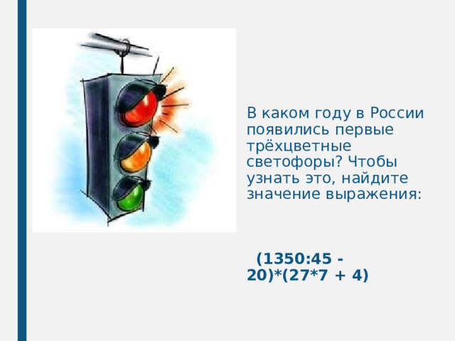 В каком году в России появились первые трёхцветные светофоры? Чтобы узнать это, найдите значение выражения:     (1350:45 - 20)*(27*7 + 4) 