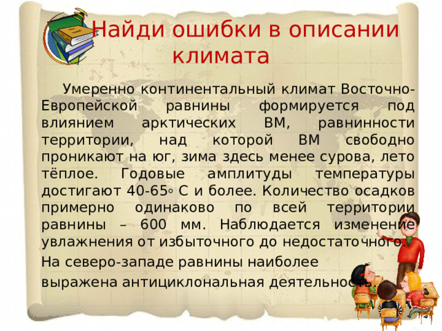  Найди ошибки в описании климата  Умеренно континентальный климат Восточно-Европейской равнины формируется под влиянием арктических ВМ, равнинности территории, над которой ВМ свободно проникают на юг, зима здесь менее сурова, лето тёплое. Годовые амплитуды температуры достигают 40-65 о С и более. Количество осадков примерно одинаково по всей территории равнины – 600 мм. Наблюдается изменение увлажнения от избыточного до недостаточного. На северо-западе равнины наиболее выражена антициклональная деятельность. 