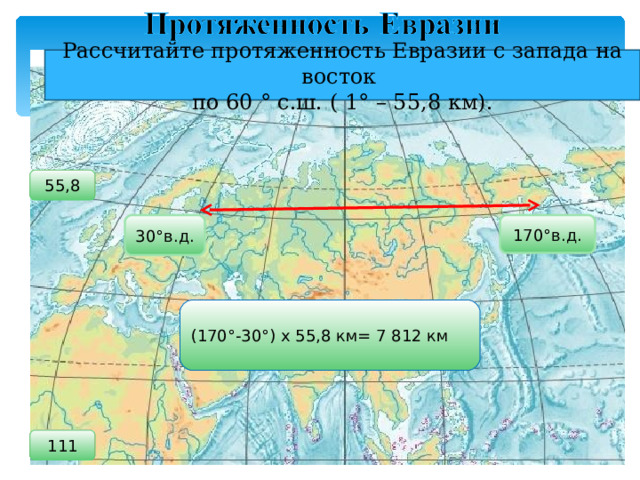 Рассчитайте протяженность Евразии с запада на восток по 60 ° с.ш. ( 1 ° – 55,8 км). 55,8 30°в.д. 170°в.д. (170°-30°) х 55,8 км= 7 812 км 111 