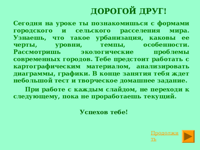  ДОРОГОЙ ДРУГ!     Сегодня на уроке ты познакомишься с формами городского и сельского расселения мира. Узнаешь, что такое урбанизация, каковы ее черты, уровни, темпы, особенности. Рассмотришь экологические проблемы современных городов. Тебе предстоит работать с картографическим материалом, анализировать диаграммы, графики. В конце занятия тебя ждет небольшой тест и творческое домашнее задание.   При работе с каждым слайдом, не переходи к следующему, пока не проработаешь текущий.    Успехов тебе!  Продолжить 