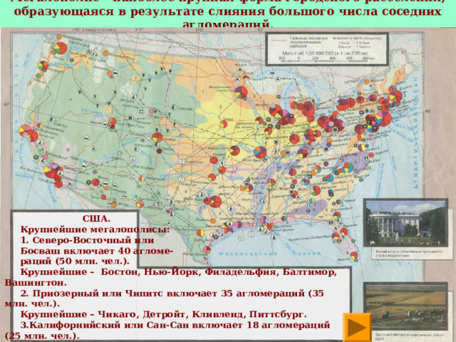 Мегалополис – наиболее крупная форма городского расселения, образующаяся в результате слияния большого числа соседних агломераций.    США.  Крупнейшие мегалополисы:  1. Северо-Восточный или  Босваш включает 40 агломе-  раций (50 млн. чел.).  Крупнейшие – Бостон, Нью-Йорк, Филадельфия, Балтимор, Вашингтон.  2. Приозерный или Чипитс включает 35 агломераций (35 млн. чел.).  Крупнейшие – Чикаго, Детройт, Кливленд, Питтсбург.  3.Калифорнийский или Сан-Сан включает 18 агломераций (25 млн. чел.).  Крупнейшие – Сан-Франциско, Сакраменто, Сан-Хосе, Лос-Анджелес, Сан-  Диего.  ЗАДАНИЕ 6 . Найди эти мегалополисы на карте. Нанеси их на контурную карту. 