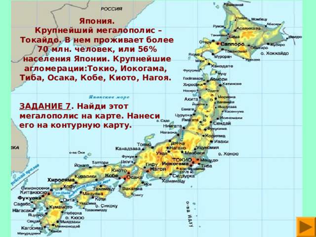Япония.  Крупнейший мегалополис – Токайдо. В нем проживает более 70 млн. человек, или 56% населения Японии. Крупнейшие агломерации:Токио, Иокогама, Тиба, Осака, Кобе, Киото, Нагоя.  ЗАДАНИЕ 7 . Найди этот мегалополис на карте. Нанеси его на контурную карту.  