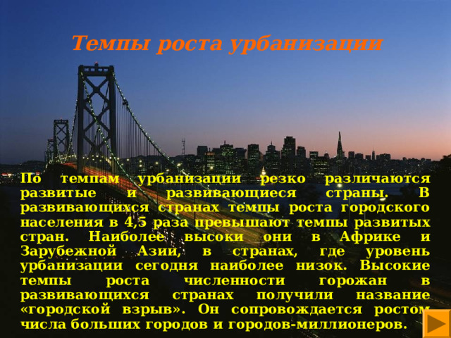 Темпы роста урбанизации           По темпам урбанизации резко различаются развитые и развивающиеся страны. В развивающихся странах темпы роста городского населения в 4,5 раза превышают темпы развитых стран. Наиболее высоки они в Африке и Зарубежной Азии, в странах, где уровень урбанизации сегодня наиболее низок. Высокие темпы роста численности горожан в развивающихся странах получили название «городской взрыв». Он сопровождается ростом числа больших городов и городов-миллионеров. 