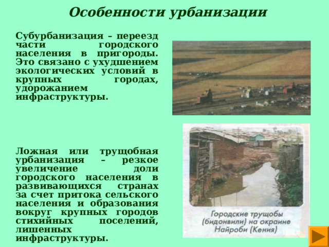  Особенности урбанизации   Субурбанизация – переезд части городского населения в пригороды. Это связано с ухудшением экологических условий в крупных городах, удорожанием инфраструктуры.        Ложная или трущобная урбанизация – резкое увеличение доли городского населения в развивающихся странах за счет притока сельского населения и образования вокруг крупных городов стихийных поселений,  лишенных инфраструктуры. 