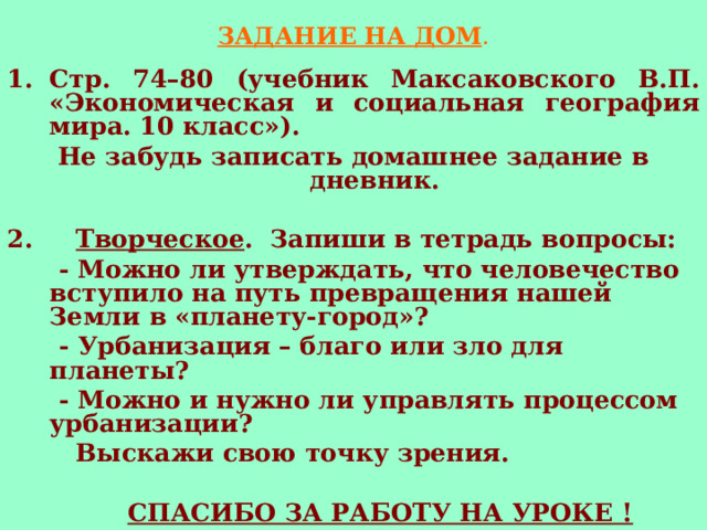 ЗАДАНИЕ НА ДОМ . Стр. 74–80 (учебник Максаковского В.П. «Экономическая и социальная география мира. 10 класс»). Не забудь записать домашнее задание в дневник.  2. Творческое . Запиши в тетрадь вопросы:  - Можно ли утверждать, что человечество вступило на путь превращения нашей Земли в «планету-город»?  - Урбанизация – благо или зло для планеты?  - Можно и нужно ли управлять процессом урбанизации?  Выскажи свою точку зрения.   СПАСИБО ЗА РАБОТУ НА УРОКЕ ! 