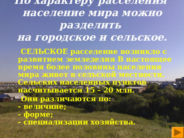   По характеру расселения  население мира можно разделить  на городское и сельское.      СЕЛЬСКОЕ расселение возникло с развитием земледелия В настоящее время более половины населения мира живет в сельской местности. Сельских населенных пунктов насчитывается 15 – 20 млн.  Они различаются по:  - величине;  - форме;  - специализации хозяйства.    