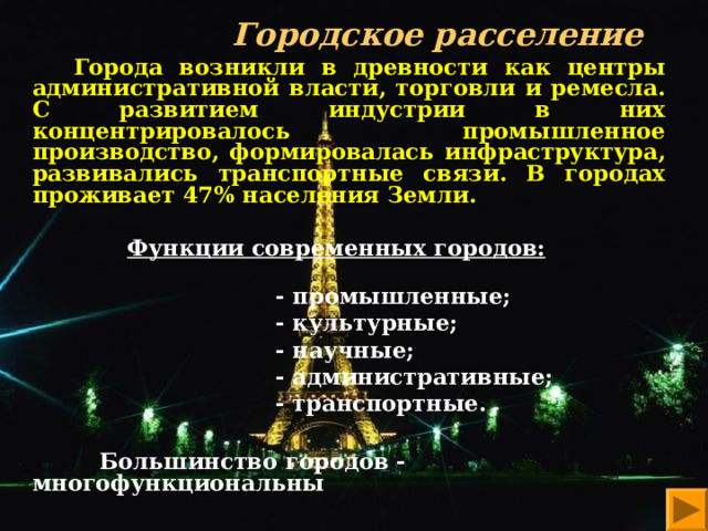  Городское расселение    Города возникли в древности как центры административной власти, торговли и ремесла. С развитием индустрии в них концентрировалось промышленное производство, формировалась инфраструктура, развивались транспортные связи. В городах проживает 47% населения Земли.  Функции современных городов:    - промышленные;  - культурные;  - научные;  - административные;  - транспортные.   Большинство городов - многофункциональны   