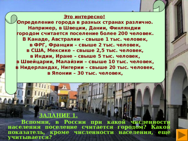 Это интересно!  Определение города в разных странах различно. Например, в Швеции, Дании, Финляндии городом считается поселение более 200 человек. В Канаде, Австралии – свыше 1 тыс. человек, в ФРГ, Франции – свыше 2 тыс. человек, в США, Мексике – свыше 2,5 тыс. человек, в Индии, Иране – свыше 5 тыс. человек, в Швейцарии, Малайзии – свыше 10 тыс. человек, в Нидерландах, Нигерии – свыше 20 тыс. человек, в Японии – 30 тыс. человек,    ЗАДАНИЕ 1.  Вспомни, в России при какой численности населения поселение считается городом? Какой показатель, кроме численности населения, еще учитывается?  