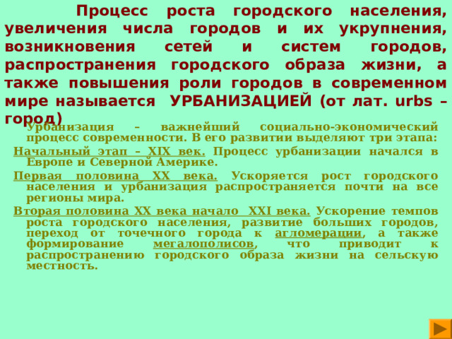  ЗАПОМНИ!   Процесс роста городского населения, увеличения числа городов и их укрупнения, возникновения сетей и систем городов, распространения городского образа жизни, а также повышения роли городов в современном мире называется УРБАНИЗАЦИЕЙ (от лат. urbs – город)  Урбанизация – важнейший социально-экономический процесс современности. В его развитии выделяют три этапа: Начальный этап – XIX век. Процесс урбанизации начался в Европе и Северной Америке. Первая половина XX века. Ускоряется рост городского населения и урбанизация распространяется почти на все регионы мира. Вторая половина XX века начало XXI века. Ускорение темпов роста городского населения, развитие больших городов, переход от точечного города к агломерации , а также формирование мегалополисов , что приводит к распространению городского образа жизни на сельскую местность.  