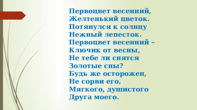 Первоцвет весенний,  Желтенький цветок.  Потянулся к солнцу  Нежный лепесток.  Первоцвет весенний –  Ключик от весны,  Не тебе ли снятся  Золотые сны?  Будь же осторожен,  Не сорви его,  Мягкого, душистого  Друга моего.  