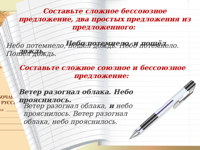 Составьте сложное бессоюзное предложение, два простых предложения из предложенного:   Небо потемнело, и пошёл дождь. Небо потемнело, пошёл дождь. Небо потемнело. Пошёл дождь. Составьте сложное союзное и бессоюзное предложение:  Ветер разогнал облака. Небо прояснилось. Ветер разогнал облака,  и  небо прояснилось. Ветер разогнал облака, небо прояснилось. 
