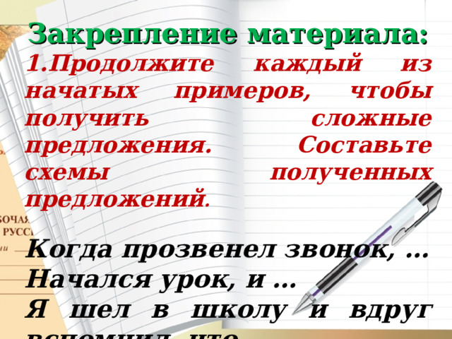 Закрепление материала: 1.Продолжите каждый из начатых примеров, чтобы получить сложные предложения. Составьте схемы полученных предложений .  Когда прозвенел звонок, … Начался урок, и … Я шел в школу и вдруг вспомнил, что… 