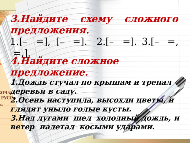 3.Найдите схему сложного предложения. 1.[–  =], [–  =].  2.[–  =].  3.[–  =,  =,]. 4.Найдите сложное предложение. 1.Дождь стучал по крышам и трепал деревья в саду. 2.Осень наступила, высохли цветы, и глядят уныло голые кусты.  3.Над лугами  шел  холодный дождь, и  ветер  налетал  косыми ударами. 