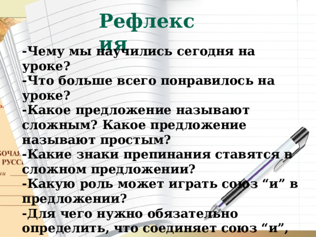 Рефлексия -Чему мы научились сегодня на уроке? -Что больше всего понравилось на уроке? -Какое предложение называют сложным? Какое предложение называют простым? -Какие знаки препинания ставятся в сложном предложении? -Какую роль может играть союз “и” в предложении? -Для чего нужно обязательно определить, что соединяет союз “и”,  прежде  чем ставить запятую? 