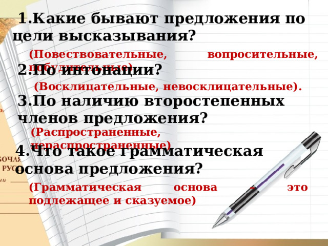  1.Какие бывают предложения по цели высказывания? (Повествовательные, вопросительные, побудительные). 2.По интонации?  (Восклицательные, невосклицательные). 3.По наличию второстепенных членов предложения? (Распространенные, нераспространенные) 4.Что такое грамматическая основа предложения? (Грамматическая основа – это подлежащее и сказуемое) 