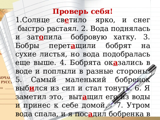 Проверь себя! 1.Солнце св е тило  ярко, и снег  быстро растаял. 2. Вода поднялась и зат о пила  бобровую хатку. 3. Бобры перет а щили бобрят на сухие листья, но вода подобралась еще выше. 4. Бобрята ок а зались в воде и поплыли в разные стороны. 5. Самый маленький бобренок выб и лся из сил и стал тонуть. 6. Я заметил это,  выт а щил его из воды и принес к себе домой.   7. Утром вода спала, и я пос а дил бобренка в мешок и поск о рее отнес к реке. 