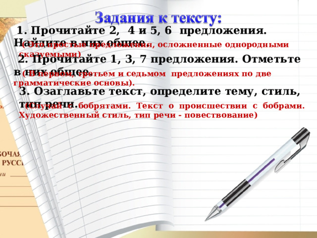   1. Прочитайте 2,  4 и 5, 6  предложения. Найдите в них общее.   ( Это простые предложения, осложненные однородными сказуемыми)  2. Прочитайте 1, 3, 7 предложения. Отметьте в них общее.  ( В первом, третьем и седьмом  предложениях по две грамматические основы). 3. Озаглавьте текст, определите тему, стиль, тип речи.  (Случай с бобрятами. Текст о происшествии с бобрами. Художественный стиль, тип речи - повествование) 