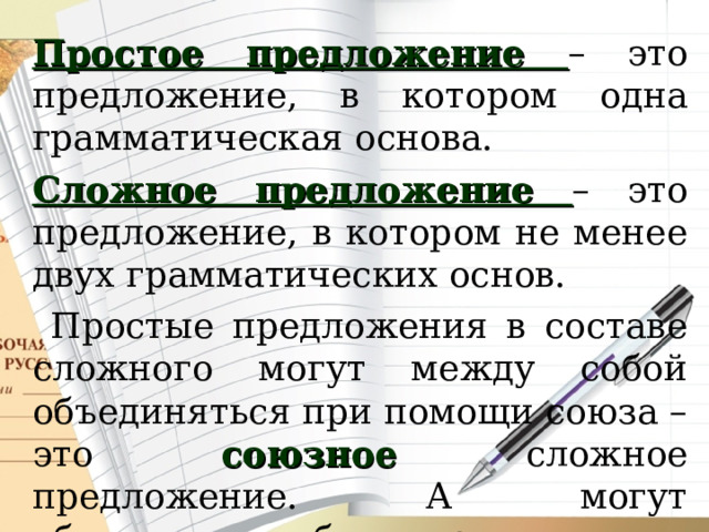 Простое предложение – это предложение, в котором одна грамматическая основа. Сложное предложение – это предложение, в котором не менее двух грамматических основ.  Простые предложения в составе сложного могут между собой объединяться при помощи союза – это союзное сложное предложение. А могут объединяться без союза, то есть по смыслу – это бессоюзное предложение. 