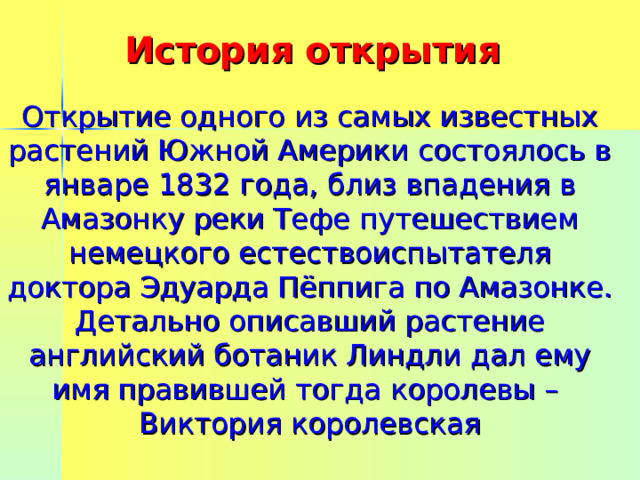 История открытия Открытие одного из самых известных растений Южной Америки состоялось в январе 1832 года, близ впадения в Амазонку реки Тефе путешествием немецкого естествоиспытателя доктора Эдуарда Пёппига по Амазонке.  Детально описавший растение английский ботаник Линдли дал ему имя правившей тогда королевы –  Виктория королевская 