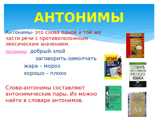 АНТОНИМЫ Антонимы- это слова одной и той же части речи с противоположным лексическим значением. Например : добрый-злой  заговорить-замолчать  жара – мороз  хорошо – плохо Слова-антонимы составляют антонимические пары. Их можно найти в словаре антонимов. 