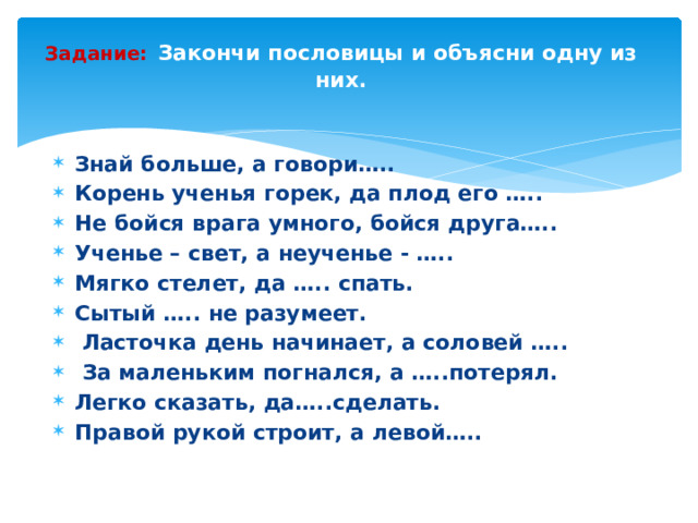 Задание:  Закончи пословицы и объясни одну из них.   Знай больше, а говори….. Корень ученья горек, да плод его ….. Не бойся врага умного, бойся друга….. Ученье – свет, а неученье - ….. Мягко стелет, да ….. спать. Сытый ….. не разумеет.   Ласточка день начинает, а соловей …..   За маленьким погнался, а …..потерял. Легко сказать, да…..сделать. Правой рукой строит, а левой…..   