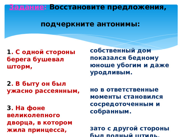 Задание : Восстановите предложения,  подчеркните антонимы:   собственный дом показался бедному юноше убогим и даже уродливым. но в ответственные моменты становился сосредоточенным и собранным.  зато с другой стороны был полный штиль. 1 . С одной стороны берега бушевал шторм, 2 . В быту он был ужасно рассеянным,  3 . На фоне великолепного дворца, в котором жила принцесса, 