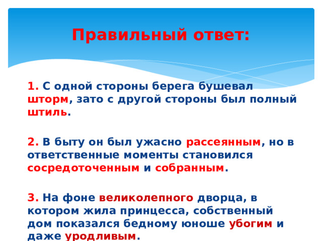 Правильный ответ: 1. С одной стороны берега бушевал шторм , зато с другой стороны был полный штиль . 2. В быту он был ужасно рассеянным , но в ответственные моменты становился сосредоточенным и собранным . 3. На фоне великолепного дворца, в котором жила принцесса, собственный дом показался бедному юноше убогим и даже уродливым . 