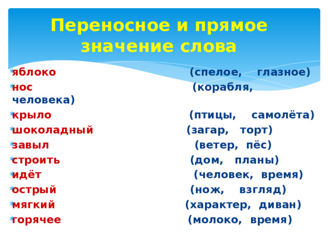 Переносное и прямое значение слова  яблоко (спелое, глазное) нос (корабля, человека) крыло (птицы, самолёта) шоколадный (загар, торт) завыл (ветер, пёс) строить (дом, планы) идёт (человек, время) острый (нож, взгляд) мягкий (характер, диван) горячее (молоко, время) 