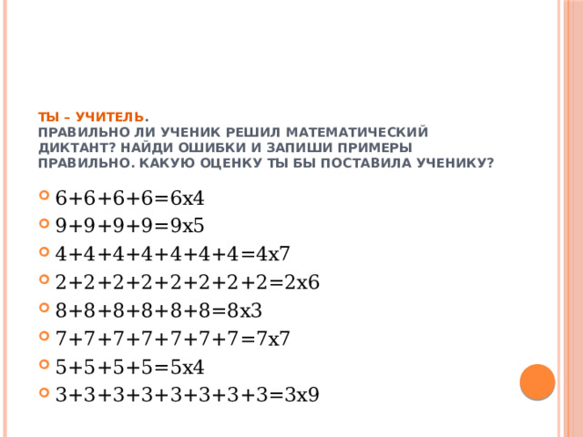 Ты – учитель .  Правильно ли ученик решил математический диктант? Найди ошибки и запиши примеры правильно. Какую оценку ты бы поставила ученику? 6+6+6+6=6х4 9+9+9+9=9х5 4+4+4+4+4+4+4=4х7 2+2+2+2+2+2+2+2=2х6 8+8+8+8+8+8=8х3 7+7+7+7+7+7+7=7х7 5+5+5+5=5х4 3+3+3+3+3+3+3+3=3х9 