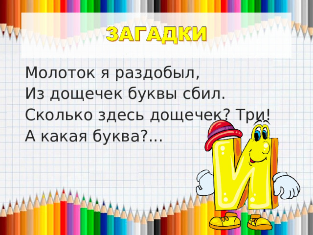 Молоток я раздобыл, Из дощечек буквы сбил. Сколько здесь дощечек? Три! А какая буква?... 
