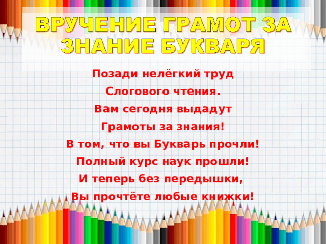Позади нелёгкий труд Слогового чтения. Вам сегодня выдадут Грамоты за знания! В том, что вы Букварь прочли! Полный курс наук прошли! И теперь без передышки, Вы прочтёте любые книжки!  