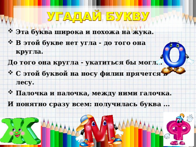 Эта буква широка и похожа на жука.  В этой букве нет угла - до того она кругла. До того она кругла - укатиться бы могла.   С этой буквой на носу филин прячется в лесу. Палочка и палочка, между ними галочка. И понятно сразу всем: получилась буква ...  