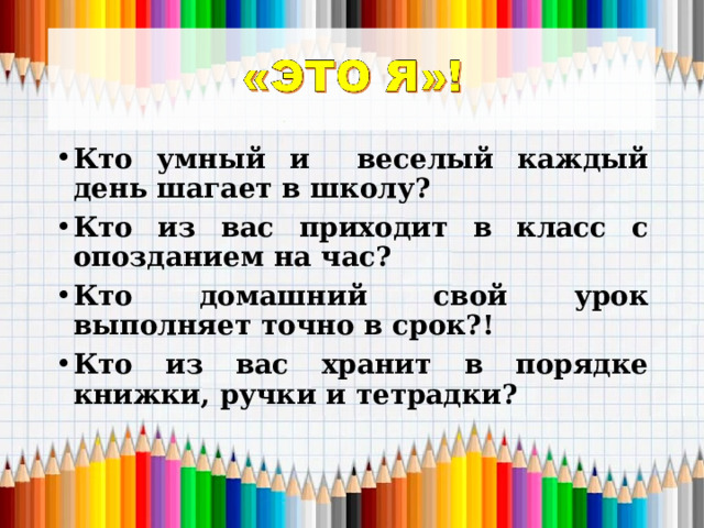 Кто умный и веселый каждый день шагает в школу? Кто из вас приходит в класс с опозданием на час? Кто домашний свой урок выполняет точно в срок?! Кто из вас хранит в порядке книжки, ручки и тетрадки? 