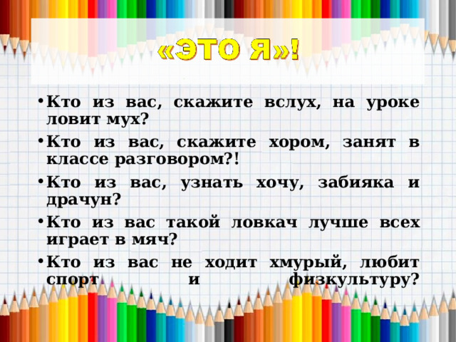 Кто из вас, скажите вслух, на уроке ловит мух? Кто из вас, скажите хором, занят в классе разговором?! Кто из вас, узнать хочу, забияка и драчун? Кто из вас такой ловкач лучше всех играет в мяч? Кто из вас не ходит хмурый, любит спорт и физкультуру?   