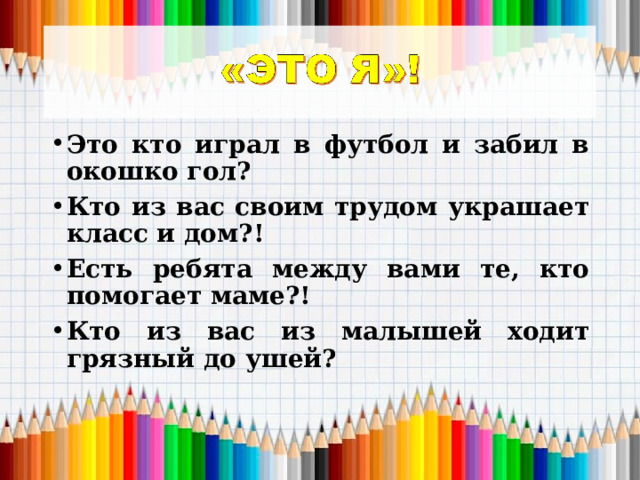 Это кто играл в футбол и забил в окошко гол? Кто из вас своим трудом украшает класс и дом?! Есть ребята между вами те, кто помогает маме?! Кто из вас из малышей ходит грязный до ушей? 
