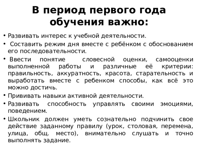 В период первого года обучения важно:   Развивать интерес к учебной деятельности.  Составить режим дня вместе с ребёнком с обоснованием его последовательности.     Ввести понятие словесной оценки, самооценки выполненной работы и различные её критерии: правильность, аккуратность, красота, старательность и выработать вместе с ребенком способы, как всё это можно достичь. Прививать навыки активной деятельности. Развивать  способность управлять своими эмоциями, поведением. Школьник должен уметь сознательно подчинить свое действие заданному правилу (урок, столовая, перемена, улица, общ. место), внимательно слушать и точно выполнять задание. 