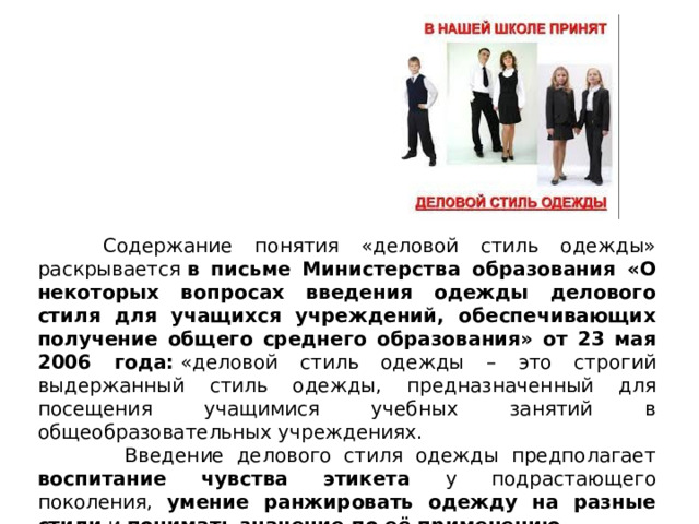  Содержание понятия «деловой стиль одежды» раскрывается  в письме Министерства образования «О некоторых вопросах введения одежды делового стиля для учащихся учреждений, обеспечивающих получение общего среднего образования» от 23 мая 2006 года:  «деловой стиль одежды – это строгий выдержанный стиль одежды, предназначенный для посещения учащимися учебных занятий в общеобразовательных учреждениях.   Введение делового стиля одежды предполагает воспитание чувства этикета у подрастающего поколения, умение ранжировать одежду на разные стили и понимать значение по её применению. 