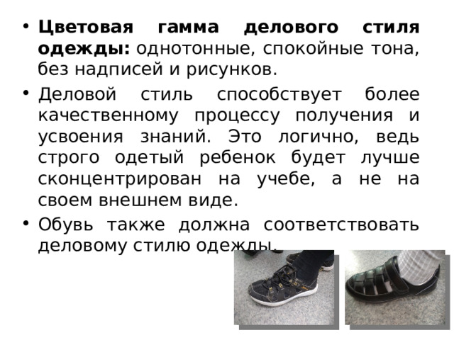 Цветовая гамма делового стиля одежды:  однотонные, спокойные тона, без надписей и рисунков. Деловой стиль способствует более качественному процессу получения и усвоения знаний. Это логично, ведь строго одетый ребенок будет лучше сконцентрирован на учебе, а не на своем внешнем виде. Обувь также должна соответствовать деловому стилю одежды. 